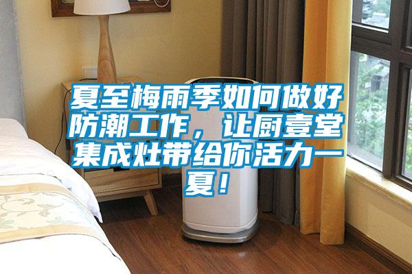 夏至梅雨季如何做好防潮工作,讓廚壹堂集成灶帶給你活力一夏!