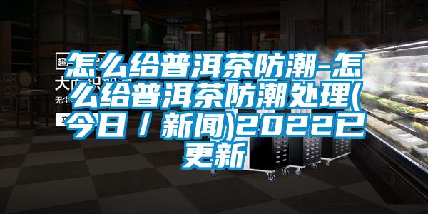怎么給普洱茶防潮-怎么給普洱茶防潮處理(今日/新聞)2022已更新